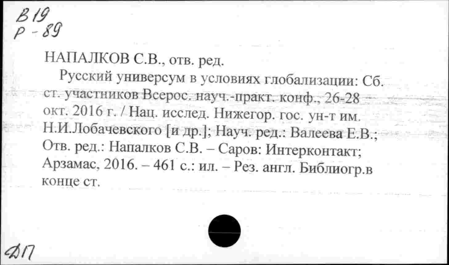 ﻿^/7
НАПАЛКОВ С.В., отв. ред.
Русский универсум в условиях глобализации: Сб. ст. участников Всерос. науч.-практ. конф., 26-28 окт. 2016 г. / Нац. исслед. Нижегор. гос. ун-т им. Н.И.Лобачевского [и др.]; Науч, ред.: Ванеева Е.В.; Отв. ред.: Напалков С.В. — Саров: Интерконтакт; Арзамас. 2016.-461 с.: ил. - Рез. англ. Библиогр.в конце ст.